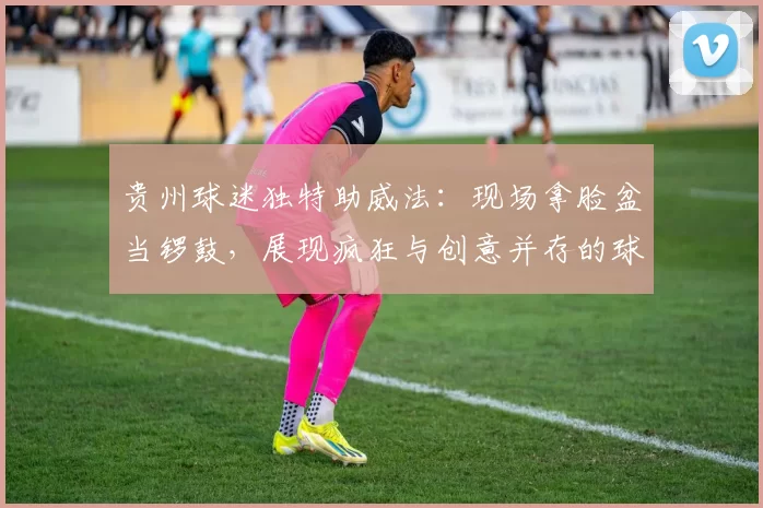 贵州球迷独特助威法：现场拿脸盆当锣鼓，展现疯狂与创意并存的球迷文化！